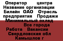 Оператор Call-центра › Название организации ­ Билайн, ОАО › Отрасль предприятия ­ Продажи › Минимальный оклад ­ 15 000 - Все города Работа » Вакансии   . Свердловская обл.,Камышлов г.